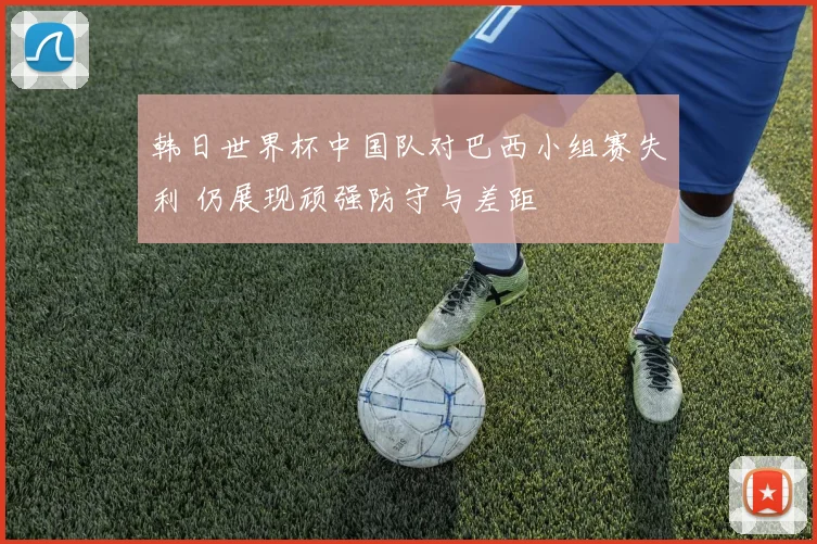 韩日世界杯中国队对巴西小组赛失利 仍展现顽强防守与差距