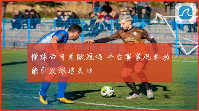 懂球帝可看欧冠吗 平台赛事观看功能引发球迷关注