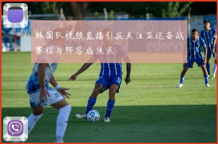 韩国队视频直播引发关注亚运备战赛程与阵容成焦点