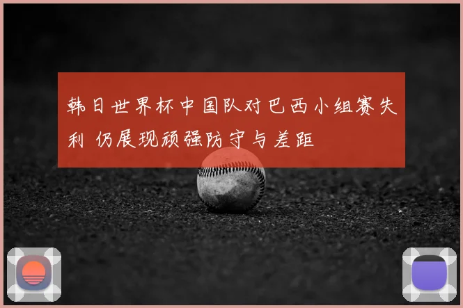 韩日世界杯中国队对巴西小组赛失利 仍展现顽强防守与差距
