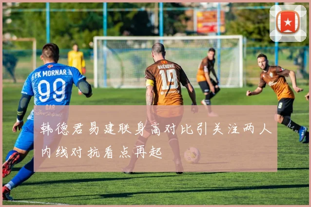 韩德君易建联身高对比引关注两人内线对抗看点再起