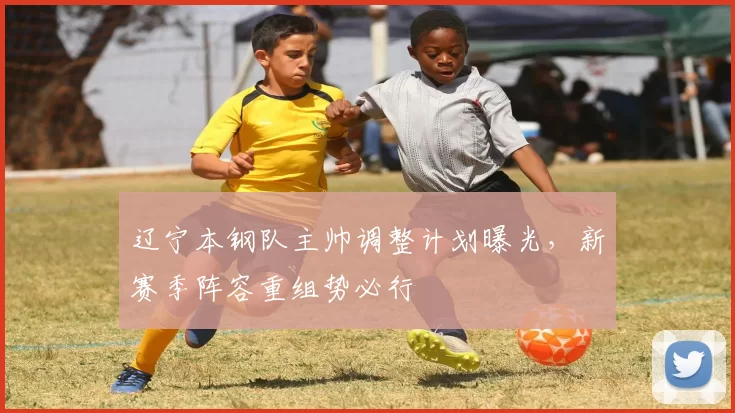 辽宁本钢队主帅调整计划曝光,新赛季阵容重组势必行