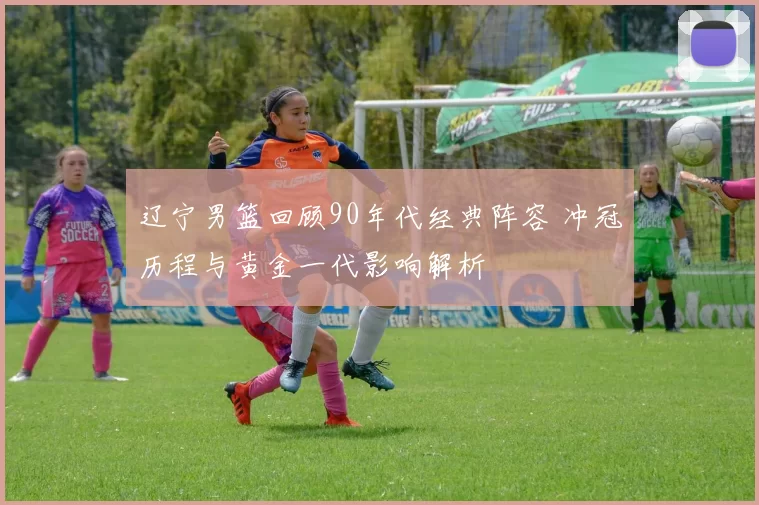 辽宁男篮回顾90年代经典阵容 冲冠历程与黄金一代影响解析