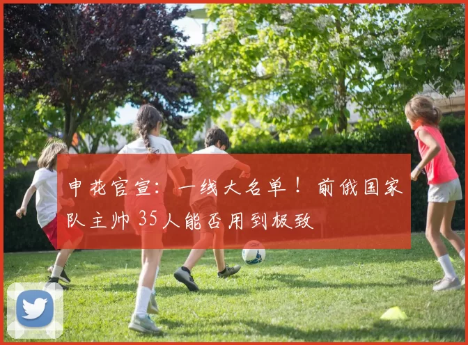 申花官宣：一线大名单 ！前俄国家队主帅 35人能否用到极致