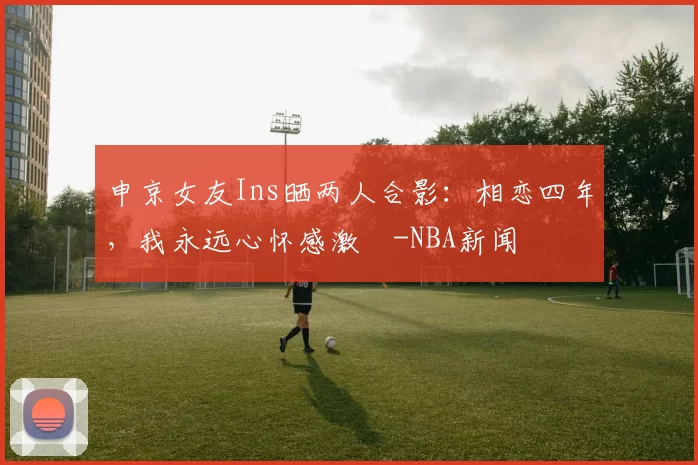 申京女友Ins晒两人合影：相恋四年，我永远心怀感激️-NBA新闻