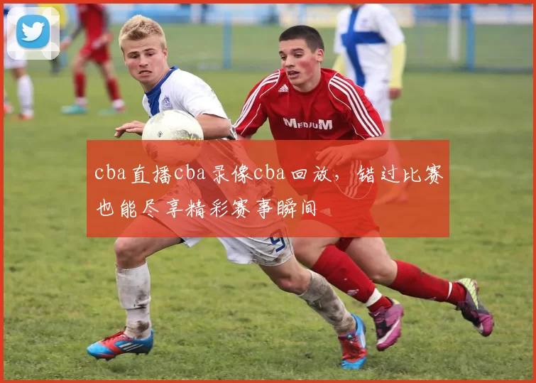 cba直播cba录像cba回放，错过比赛也能尽享精彩赛事瞬间