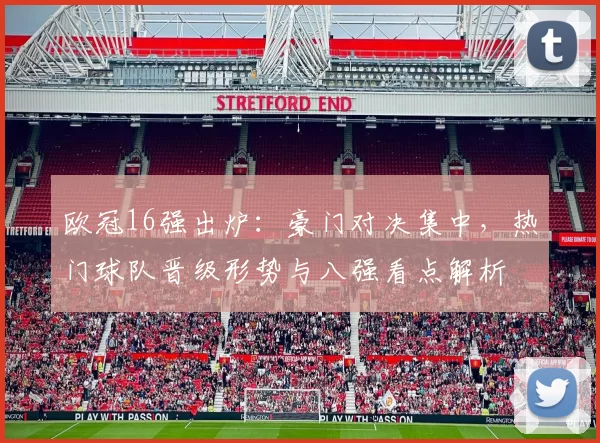 欧冠16强出炉：豪门对决集中，热门球队晋级形势与八强看点解析