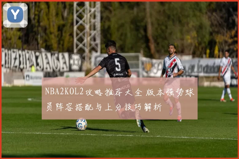 NBA2KOL2攻略推荐大全 版本强势球员阵容搭配与上分技巧解析