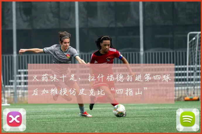 火药味十足，拉什福德打进第四球后加维模仿皮克比“四指山”