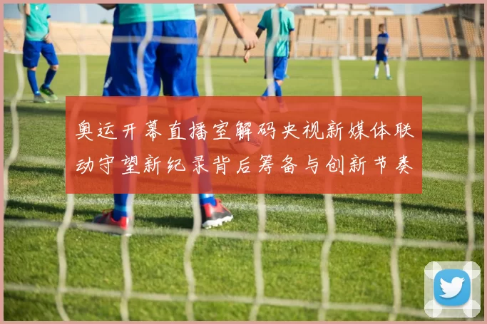 奥运开幕直播室解码央视新媒体联动守望新纪录背后筹备与创新节奏