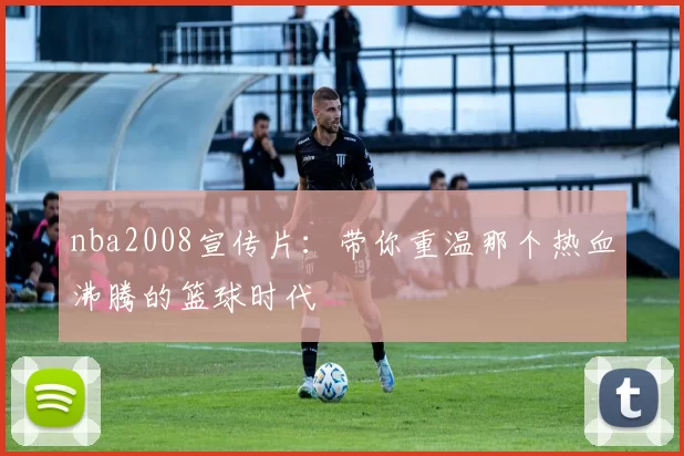 nba2008宣传片:带你重温那个热血沸腾的篮球时代