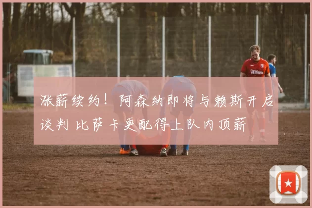 涨薪续约！阿森纳即将与赖斯开启谈判 比萨卡更配得上队内顶薪