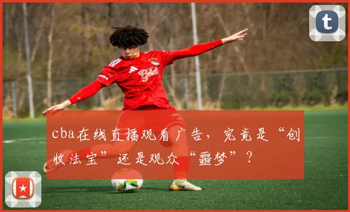 cba在线直播观看广告，究竟是“创收法宝”还是观众“噩梦”？