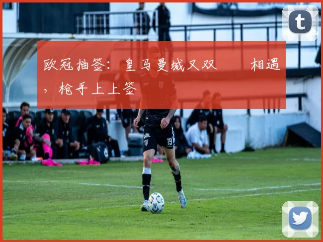 欧冠抽签：皇马曼城又双叒叕相遇，枪手上上签