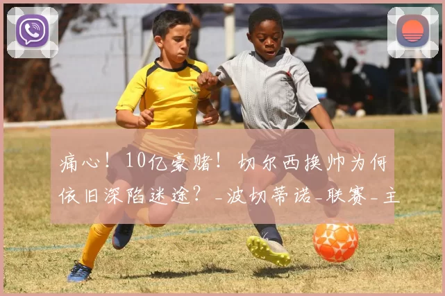 痛心！10亿豪赌！切尔西换帅为何依旧深陷迷途？_波切蒂诺_联赛_主帅