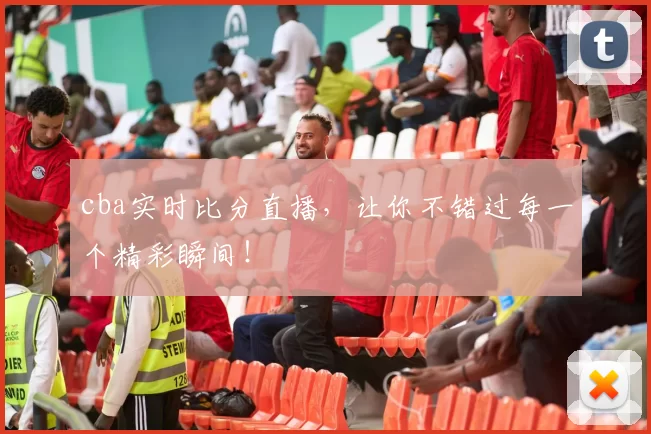 cba实时比分直播，让你不错过每一个精彩瞬间！