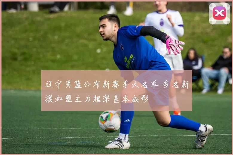 辽宁男篮公布新赛季大名单 多名新援加盟主力框架基本成形