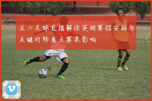 五六足球直播解读英超赛程安排与关键对阵看点赛果影响