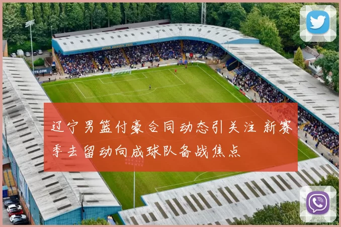 辽宁男篮付豪合同动态引关注 新赛季去留动向成球队备战焦点