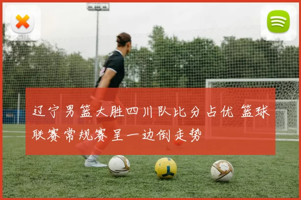 辽宁男篮大胜四川队比分占优 篮球联赛常规赛呈一边倒走势