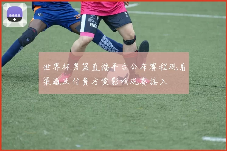 世界杯男篮直播平台公布赛程观看渠道及付费方案影响观赛接入