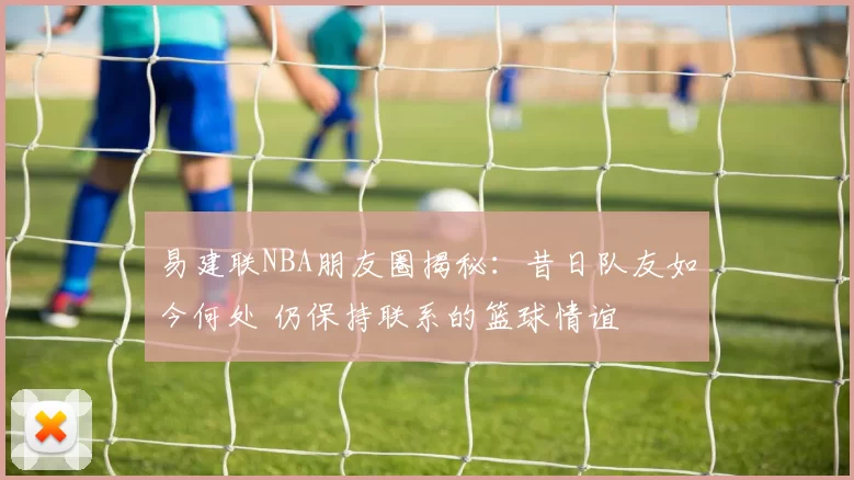 易建联NBA朋友圈揭秘：昔日队友如今何处 仍保持联系的篮球情谊