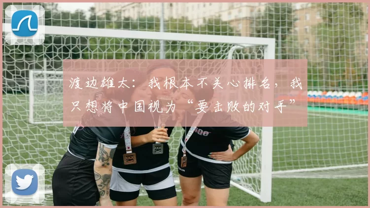 渡边雄太：我根本不关心排名，我只想将中国视为“要击败的对手”