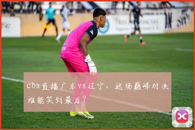 cba直播广东vs辽宁,这场巅峰对决谁能笑到最后?