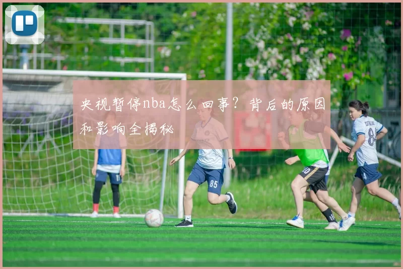 央视暂停nba怎么回事?背后的原因和影响全揭秘