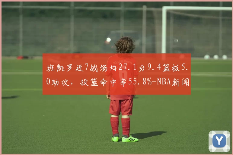 班凯罗近7战场均27.1分9.4篮板5.0助攻，投篮命中率55.8%-NBA新闻