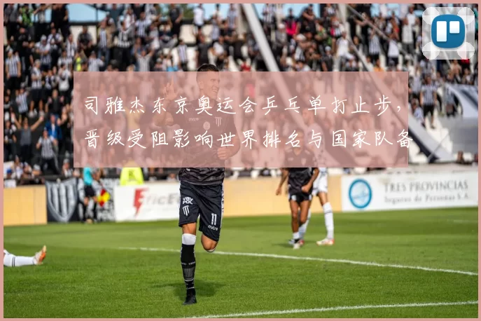 司雅杰东京奥运会乒乓单打止步,晋级受阻影响世界排名与国家队备战安排