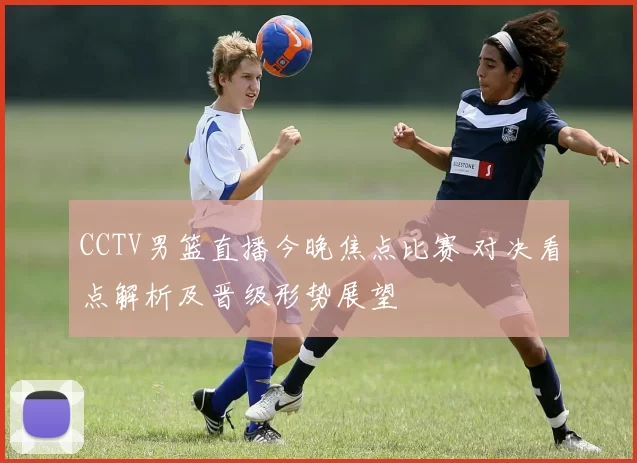 CCTV男篮直播今晚焦点比赛 对决看点解析及晋级形势展望