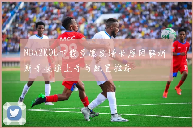 NBA2KOL下载量爆发增长原因解析 新手快速上手与配置推荐