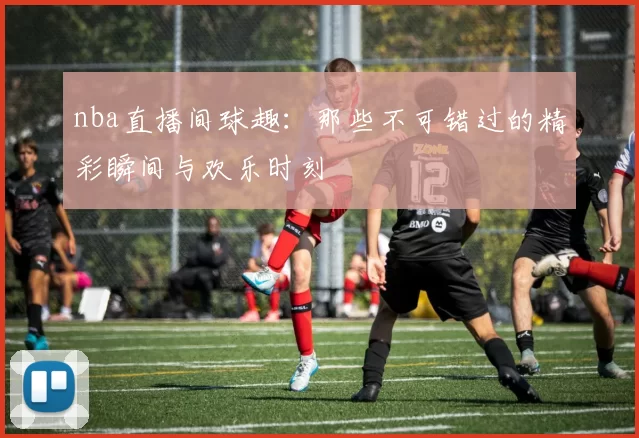 nba直播间球趣：那些不可错过的精彩瞬间与欢乐时刻