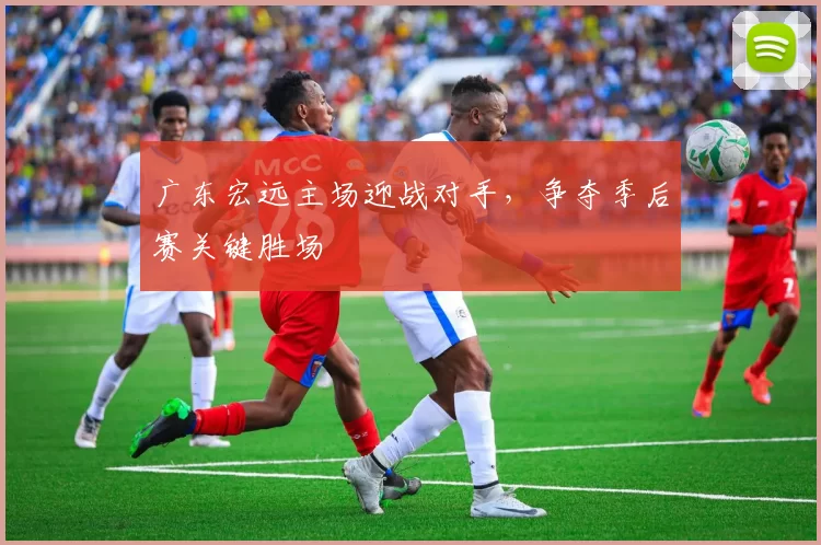 广东宏远主场迎战对手，争夺季后赛关键胜场