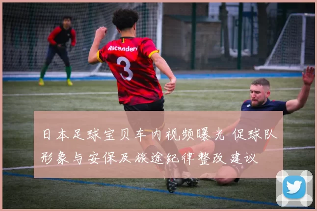 日本足球宝贝车内视频曝光 促球队形象与安保及旅途纪律整改建议