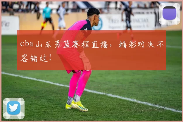 cba山东男篮赛程直播，精彩对决不容错过！