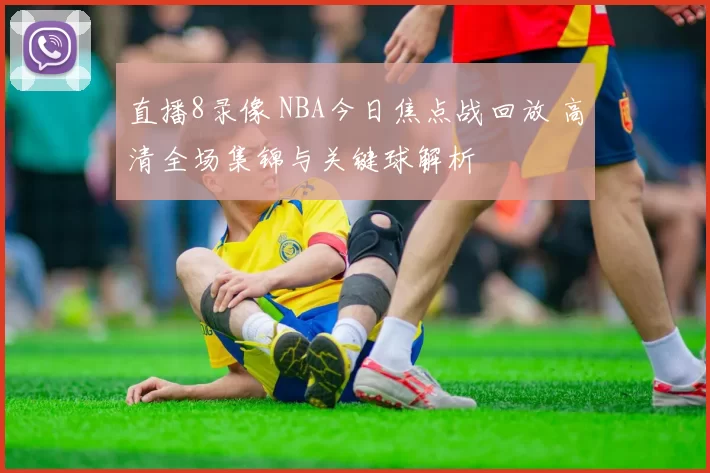 直播8录像 NBA今日焦点战回放 高清全场集锦与关键球解析
