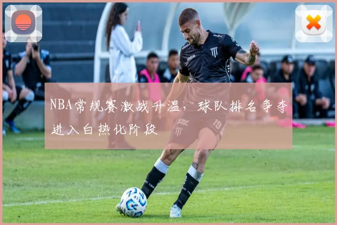 NBA常规赛激战升温，球队排名争夺进入白热化阶段