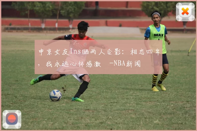 申京女友Ins晒两人合影：相恋四年，我永远心怀感激️-NBA新闻