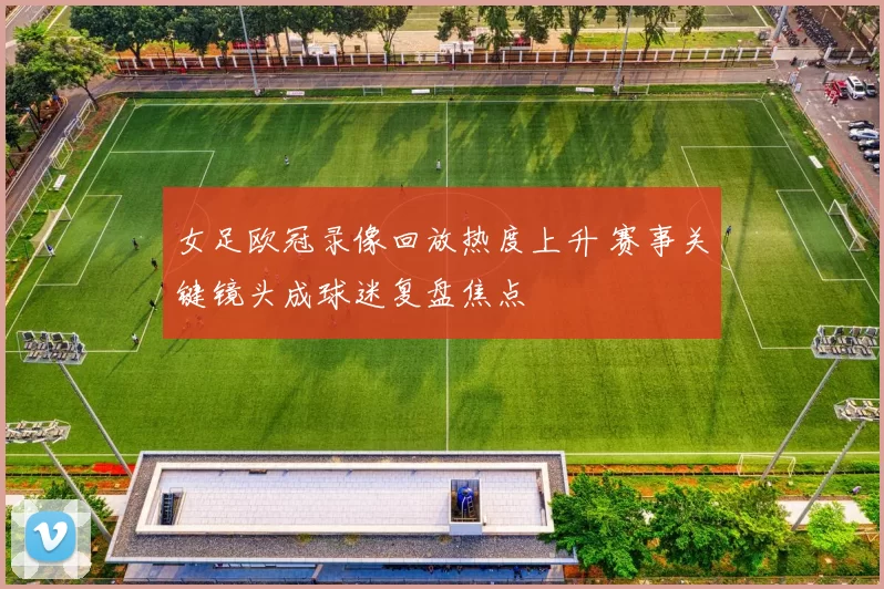 女足欧冠录像回放热度上升 赛事关键镜头成球迷复盘焦点