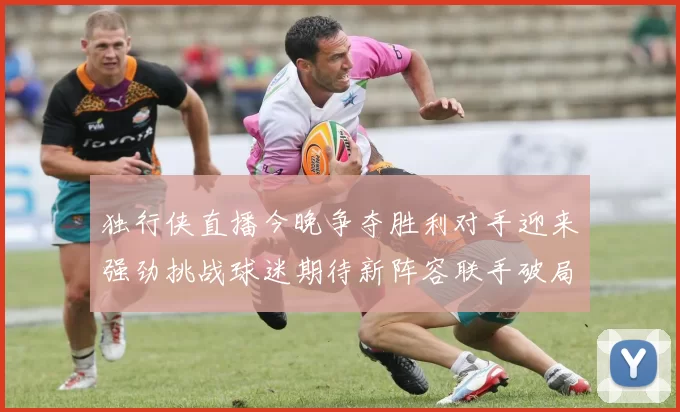 独行侠直播今晚争夺胜利对手迎来强劲挑战球迷期待新阵容联手破局