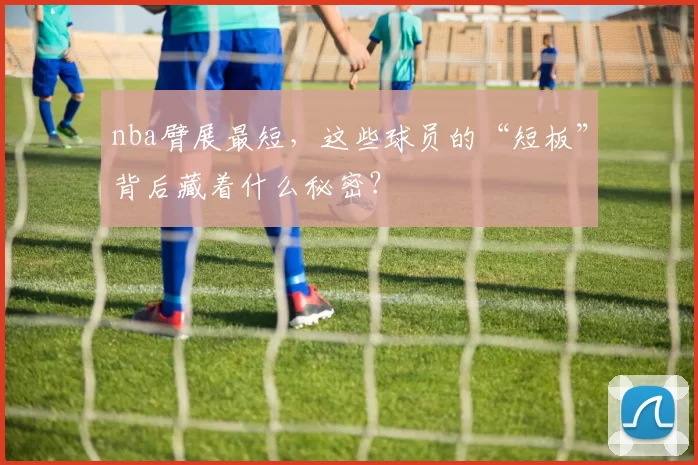 nba臂展最短，这些球员的“短板”背后藏着什么秘密？