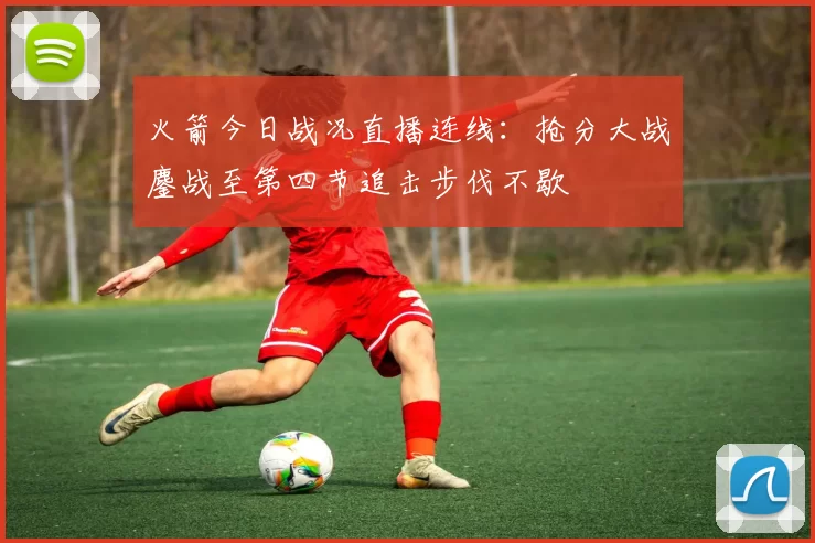 火箭今日战况直播连线:抢分大战鏖战至第四节追击步伐不歇