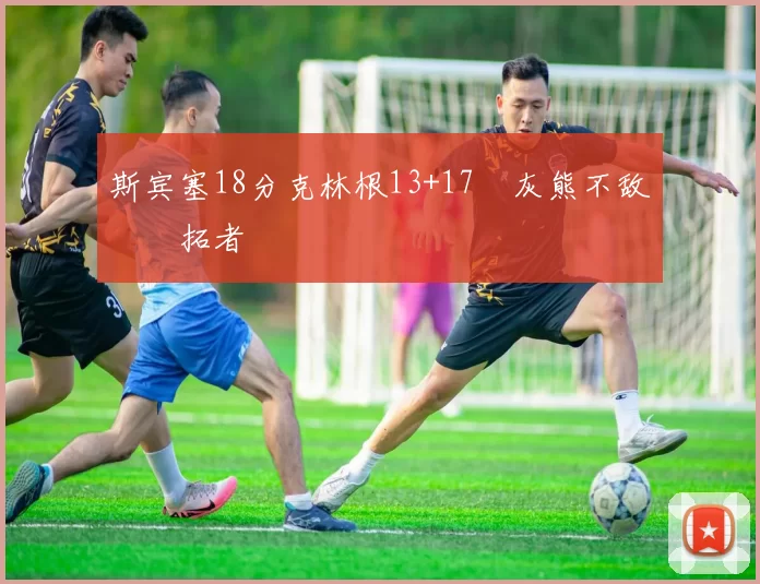 斯宾塞18分克林根13+17 灰熊不敌开拓者